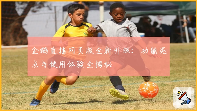 企鹅直播网页版全新升级：功能亮点与使用体验全揭秘