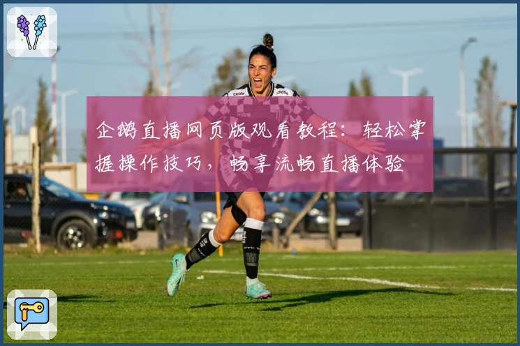 企鹅直播网页版观看教程：轻松掌握操作技巧，畅享流畅直播体验