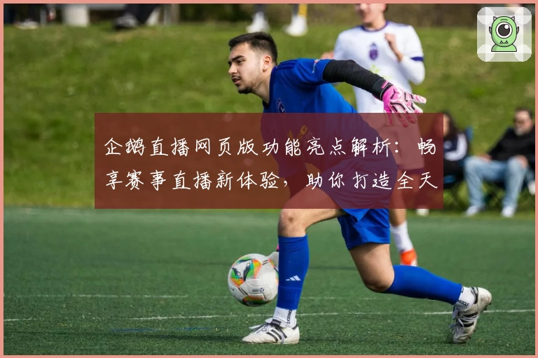 企鹅直播网页版功能亮点解析：畅享赛事直播新体验，助你打造全天候娱乐空间