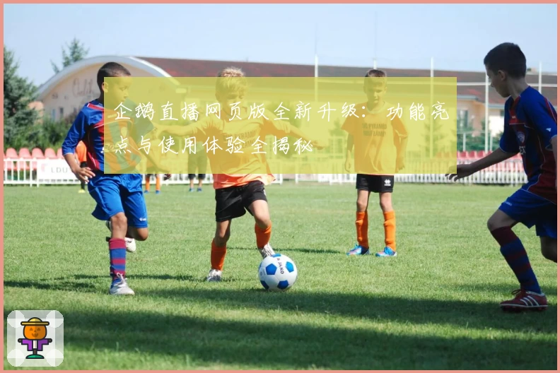 企鹅直播网页版全新升级:功能亮点与使用体验全揭秘