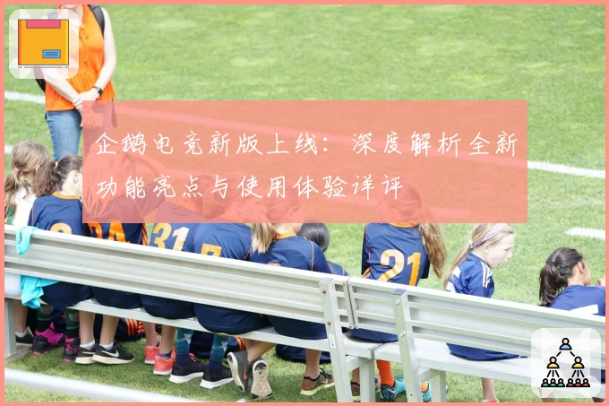 企鹅电竞新版上线：深度解析全新功能亮点与使用体验详评