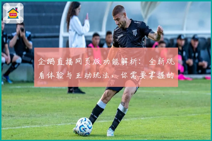 企鹅直播网页版功能解析：全新观看体验与互动玩法，你需要掌握的3个亮点