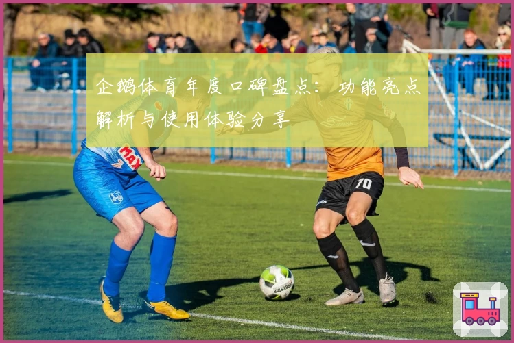 企鹅体育年度口碑盘点：功能亮点解析与使用体验分享