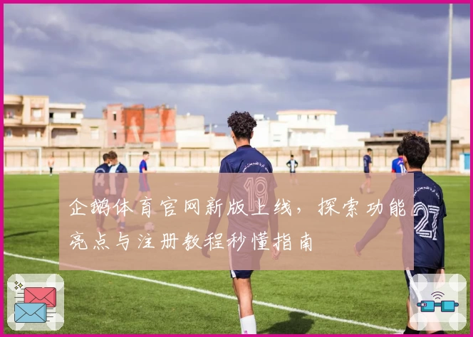 企鹅体育官网新版上线,探索功能亮点与注册教程秒懂指南