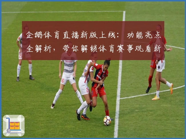 企鹅体育直播新版上线：功能亮点全解析，带你解锁体育赛事观看新体验
