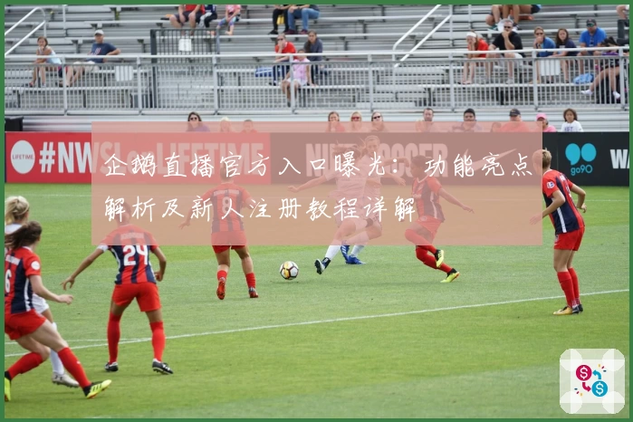 企鹅直播官方入口曝光：功能亮点解析及新人注册教程详解