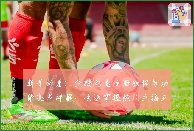 新手必看:企鹅电竞注册教程与功能亮点详解,快速掌握热门主播互动指南