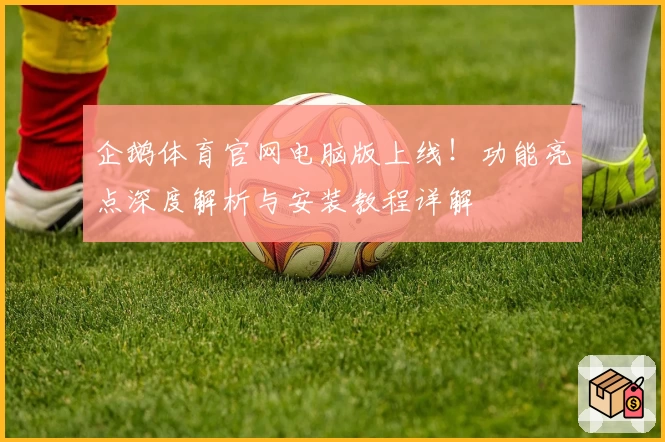 企鹅体育官网电脑版上线！功能亮点深度解析与安装教程详解