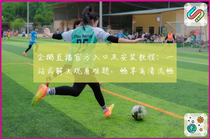 企鹅直播官方入口及安装教程：一站式解决观看难题，畅享高清流畅直播体验