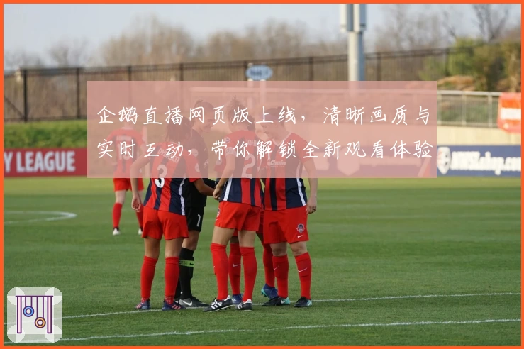 企鹅直播网页版上线，清晰画质与实时互动，带你解锁全新观看体验