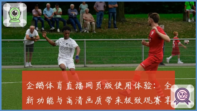 企鹅体育直播网页版使用体验：全新功能与高清画质带来极致观赛享受