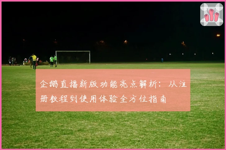 企鹅直播新版功能亮点解析：从注册教程到使用体验全方位指南